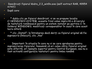 Descărcaţifişierul kbdro_2.3_win9x.exe (self-extract RAR, 49954 octeţi)După care:     * dublu-clicpefişieruldescărcat; vi se vapropunelocaţia C:\WINDOWS\SYSTEM, aceastafiindcaleaimplicită a driverului de tastaturăromâneascăpentru un sisteminstalatpepartiţia C: înfolderul WINDOWS; modificaţicorespunzătorîncazulîn care acestlucrudiferă    * clic „Install”; la întrebareadacădoriţicafişierul original să fie suprascris (înlocuit), clic „Yes”       Important: însituaţiaîn care nu vi se cereaprobareapentrusuprascriereafişierului, înseamnăcăoricaleacătrefişierul original estediferită, orilipseştesuportulpentru Central European, sau nu a fostactivatăconfiguraţiatastaturiipentrulimbaromână 