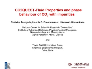 CO2QUEST-Fluid Properties and phase
behaviour of CO2 with impurities
Dimitrios Tsangaris, Ioannis G. Economou and Nikolaos I. Diamantonis
National Center for Scientific Research “Demokritos”,
Institute of Advanced Materials, Physicochemical Processes,
Nanotechnology and Microsystems,
Aghia Paraskevi Attikis, Greece
and
Texas A&M University at Qatar,
Chemical Engineering Program,
Doha, Qatar
 