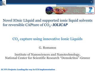 1
CO2 capture using innovative Ionic Liquids
G. Romanos
Institute of Nanosciences and Nanotechnology,
National Center for Scientific Research “Demokritos”-Greece
EC FP7 Projects: Leading the way in CCS implementation
Novel IOnic LIquid and supported ionic liquid solvents
for reversible CAPture of CO2- IOLICAP
 