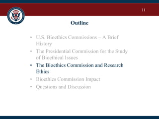 11
Outline
• U.S. Bioethics Commissions – A Brief
History
• The Presidential Commission for the Study
of Bioethical Issues
• The Bioethics Commission and Research
Ethics
• Bioethics Commission Impact
• Questions and Discussion
 