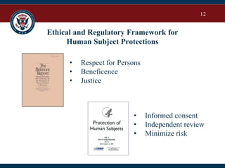 12
Ethical and Regulatory Framework for
Human Subject Protections
• Respect for Persons
• Beneficence
• Justice
• Informed consent
• Independent review
• Minimize risk
 