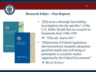 14
Research Ethics – Past Reports
• “[O]versee a thorough fact-finding
investigation into the specifics” of the
U.S. Public Health Service research in
Guatemala from 1946-1948
 “Ethically Impossible”
• “[D]etermine if Federal regulations
and international standards adequately
guard the health and well-being of
participants in scientific studies
supported by the Federal Government”
 Moral Science
 
