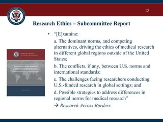 15
Research Ethics – Subcommittee Report
• “[E]xamine:
a. The dominant norms, and competing
alternatives, driving the ethics of medical research
in different global regions outside of the United
States;
b. The conflicts, if any, between U.S. norms and
international standards;
c. The challenges facing researchers conducting
U.S.-funded research in global settings; and
d. Possible strategies to address differences in
regional norms for medical research”
 Research Across Borders
 