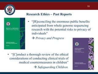 16
Research Ethics – Past Reports
• “[C]onduct a thorough review of the ethical
considerations of conducting clinical trials of
medical countermeasures in children”
 Safeguarding Children
• “[R]econciling the enormous public benefits
anticipated from whole genome sequencing
research with the potential risks to privacy of
individuals”
 Privacy and Progress
 