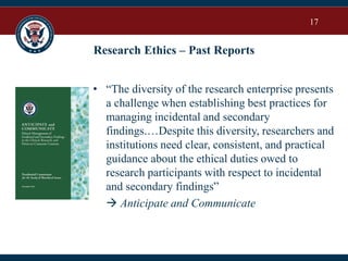 17
Research Ethics – Past Reports
• “The diversity of the research enterprise presents
a challenge when establishing best practices for
managing incidental and secondary
findings.…Despite this diversity, researchers and
institutions need clear, consistent, and practical
guidance about the ethical duties owed to
research participants with respect to incidental
and secondary findings”
 Anticipate and Communicate
 