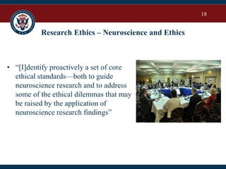 18
Research Ethics – Neuroscience and Ethics
• “[I]dentify proactively a set of core
ethical standards—both to guide
neuroscience research and to address
some of the ethical dilemmas that may
be raised by the application of
neuroscience research findings”
 