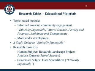 19
Research Ethics – Educational Materials
• Topic-based modules
– Informed consent; community engagement
– “Ethically Impossible,” Moral Science, Privacy and
Progress, Anticipate and Communicate
– More under development
• A Study Guide to “Ethically Impossible”
• Research resources
– Human Subjects Research Landscape Project –
Analysis Dataset (Moral Science)
– Guatemala Subject Data Spreadsheet (“Ethically
Impossible”)
 