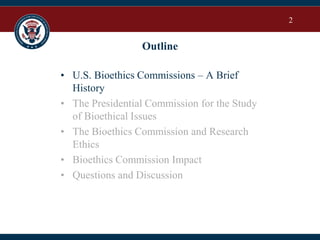 2
Outline
• U.S. Bioethics Commissions – A Brief
History
• The Presidential Commission for the Study
of Bioethical Issues
• The Bioethics Commission and Research
Ethics
• Bioethics Commission Impact
• Questions and Discussion
 
