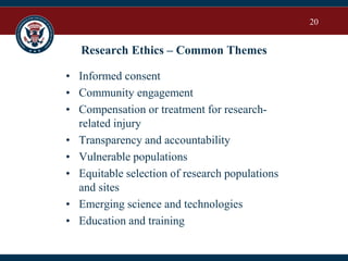 20
Research Ethics – Common Themes
• Informed consent
• Community engagement
• Compensation or treatment for research-
related injury
• Transparency and accountability
• Vulnerable populations
• Equitable selection of research populations
and sites
• Emerging science and technologies
• Education and training
 