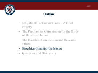 24
Outline
• U.S. Bioethics Commissions – A Brief
History
• The Presidential Commission for the Study
of Bioethical Issues
• The Bioethics Commission and Research
Ethics
• Bioethics Commission Impact
• Questions and Discussion
 