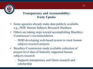 27
Transparency and Accountability:
Early Uptake
• Some agencies already make data publicly available,
e.g., DOE Human Subjects Research Database
• Others are taking steps toward accomplishing Bioethics
Commission’s recommendation
– DOD developing web-based system to track human
subjects research projects
• Bioethics Commission made available collection of
project-level data of federally supported human
subjects research
– Supports transparency and future research and
scholarship
 