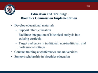 28
Education and Training:
Bioethics Commission Implementation
• Develop educational materials
– Support ethics education
– Facilitate integration of bioethical analysis into
existing curricula
– Target audiences in traditional, non-traditional, and
professional settings
• Conduct training at conferences and universities
• Support scholarship in bioethics education
 