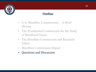 29
Outline
• U.S. Bioethics Commissions – A Brief
History
• The Presidential Commission for the Study
of Bioethical Issues
• The Bioethics Commission and Research
Ethics
• Bioethics Commission Impact
• Questions and Discussion
 