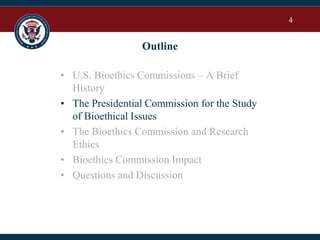 4
Outline
• U.S. Bioethics Commissions – A Brief
History
• The Presidential Commission for the Study
of Bioethical Issues
• The Bioethics Commission and Research
Ethics
• Bioethics Commission Impact
• Questions and Discussion
 