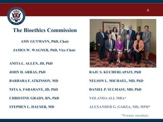 6
The Bioethics Commission
AMY GUTMANN, PhD, Chair
JAMES W. WAGNER, PhD, Vice Chair
ANITA L. ALLEN, JD, PhD
JOHN D. ARRAS, PhD
BARBARA F. ATKINSON, MD
NITAA. FARAHANY, JD, PhD
CHRISTINE GRADY, RN, PhD
STEPHEN L. HAUSER, MD
RAJU S. KUCHERLAPATI, PhD
NELSON L. MICHAEL, MD, PhD
DANIEL P. SULMASY, MD, PhD
YOLANDAALI, MBA*
ALEXANDER G. GARZA, MD, MPH*
*Former members
 