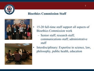 7
Bioethics Commission Staff
• 15-20 full-time staff support all aspects of
Bioethics Commission work
– Senior staff; research staff;
communications staff; administrative
staff
• Interdisciplinary: Expertise in science, law,
philosophy, public health, education
 