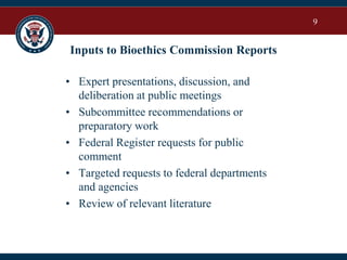 9
Inputs to Bioethics Commission Reports
• Expert presentations, discussion, and
deliberation at public meetings
• Subcommittee recommendations or
preparatory work
• Federal Register requests for public
comment
• Targeted requests to federal departments
and agencies
• Review of relevant literature
 