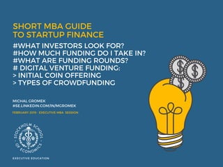 SHORT MBA GUIDE
TO STARTUP FINANCE  
#WHAT INVESTORS LOOK FOR? 
#HOW MUCH FUNDING DO I TAKE IN?
#WHAT ARE FUNDING ROUNDS? 
# DIGITAL VENTURE FUNDING:
> INITIAL COIN OFFERING
> TYPES OF CROWDFUNDING 
MICHAL GROMEK  
#SE.LINKEDIN.COM/IN/MGROMEK
EXECUTIVE EDUCATION
FEBRUARY 2019 - EXECUTIVE MBA  SESSION
 