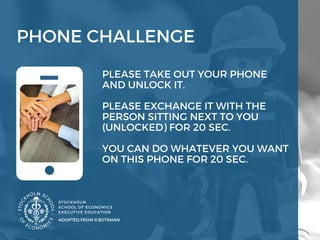 PHONE CHALLENGE
STOCKHOLM
SCHOOL OF ECONOMICS 
EXECUTIVE EDUCATION 
ADOPTED FROM R.BOTSMAN
PLEASE TAKE OUT YOUR PHONE
AND UNLOCK IT. 
PLEASE EXCHANGE IT WITH THE
PERSON SITTING NEXT TO YOU
(UNLOCKED) FOR 20 SEC. 
YOU CAN DO WHATEVER YOU WANT 
ON THIS PHONE FOR 20 SEC. 
 