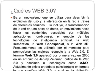 ¿Qué es WEB 3.0?Es un neologismo que se utiliza para describir la evolución del uso y la interacción en la red a través de diferentes caminos. Ello incluye, la transformación de la red en una base de datos, un movimiento hacia hacer los contenidos accesibles por múltiples aplicaciones non-browser, el empuje de las tecnologías de inteligencia artificial, la web semántica, la Web Geoespacial, o la Web 3D. Frecuentemente es utilizado por el mercado para promocionar las mejoras respecto a la Web 2.0. El término Web 3.0 apareció por primera vez en 2006 en un artículo de Jeffrey Zeldman, crítico de la Web 2.0 y asociado a tecnologías como AJAX. Actualmente existe un debate considerable en torno a lo que significa Web 3.0, y cual es la definición acertada.