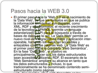 Pasos hacia la WEB 3.0El primer paso hacia la 'Web 3.0' es el nacimiento de la 'Data Web', ya que los formatos en que se publica la información en Internet son dispares, como XML, RDF y microformatos; el reciente crecimiento de la tecnología SPARQL, permite un lenguaje estandarizado y API para la búsqueda a través de bases de datos en la red. La 'Data Web' permite un nuevo nivel de integración de datos y aplicación inter-operable, haciendo los datos tan accesibles y enlazables como las páginas web. La 'Data Web' es el primer paso hacia la completa “Web Semántica”. En la fase “Data Web”, el objetivo es principalmente, hacer que los datos estructurados sean accesibles utilizando RDF. El escenario de la 'Web Semántica' ampliará su alcance en tanto que los datos estructurados e incluso, lo que tradicionalmente se ha denominado contenido semi-estructurado (como páginas web, documentos, etc.), esté disponible en los formatos semánticos de RDF y OWL.