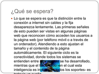 ¿Qué se espera?Lo que se espera es que la distinción entre la conexión a internet sin cables y la fija desaparezca lentamente. Las primeras señales de esto pueden ser vistas en algunas páginas web que reconocen cómo acceden los usuarios a la página web (por teléfono móvil o a través de un ordenador). Atendiendo a esto ajustan el tamaño y el contenido de la página automáticamente. El siguiente ciclo es la conectividad, donde todos los sistemas se entienden entre sí, y apenas se ha desarrollado, mientras que el tercer ciclo -en el cual esta inteligencia es incluida en todos los soportes- es todavía un sueño. 