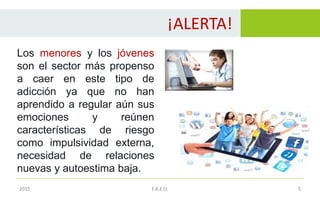 ¡ALERTA!
5
Los menores y los jóvenes
son el sector más propenso
a caer en este tipo de
adicción ya que no han
aprendido a regular aún sus
emociones y reúnen
características de riesgo
como impulsividad externa,
necesidad de relaciones
nuevas y autoestima baja.
2015 F.A.E.O.
 