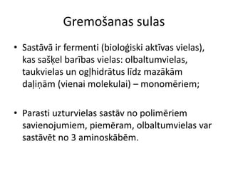 Gremošanas sulas
• Sastāvā ir fermenti (bioloģiski aktīvas vielas),
  kas sašķel barības vielas: olbaltumvielas,
  taukvielas un ogļhidrātus līdz mazākām
  daļiņām (vienai molekulai) – monomēriem;

• Parasti uzturvielas sastāv no polimēriem
  savienojumiem, piemēram, olbaltumvielas var
  sastāvēt no 3 aminoskābēm.
 
