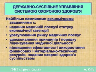 Найбільш важливими економічними
завданнями є:
• надання медичній послузі статусу
економічної категорії
• урегулювання ринку медичних послуг
• удосконалення принципів і порядку
ліцензування медичної діяльності
• підвищення ефективності використання
фінансових і матеріально-технічних
ресурсів, наданих охороні здоров'я
суспільством
ФКІ «Третя сила» м. Київ
ДЕРЖАВНО-СУСПІЛЬНЕ УПРАВЛІННЯ
СИСТЕМОЮ ОХОРОНОЮ ЗДОРОВ’Я
 