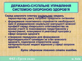 Серед широкого спектру соціальних завдань
першочергову увагу потрібно приділити питанням:
• формування позитивного сприйняття необхідності
змін й усвідомлення соціальної значущості власної
професії серед лікарського співтовариства на
основі участі їх повноважних представників у
проектуванні, плануванні й реалізації програм у
сфері охорони здоров'я
• створення передумов для формування
відповідальності громадян за стан власного
здоров'я, подолання стереотипів щодо
патерналістської моделі відносин у сфері охорони
здоров'я.
Бути здоровим повинно стати вигідно.
ФКІ «Третя сила» м. Київ
ДЕРЖАВНО-СУСПІЛЬНЕ УПРАВЛІННЯ
СИСТЕМОЮ ОХОРОНОЮ ЗДОРОВ’Я
 