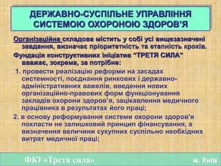 Організаційна складова містить у собі усі вищезазначені
завдання, визначає пріоритетність та етапність кроків.
Фундація конструктивних ініціатив “ТРЕТЯ СИЛА”
вважає, зокрема, за потрібне:
1. провести реалізацію реформи на засадах
системності, поєднання ринкових і державно-
адміністративних важелів, введення нових
організаційно-правових форм функціонування
закладів охорони здоров’я, зацікавлення медичного
працівника в результатах його праці;
2. в основу реформування системи охорони здоров'я
покласти не залишковий принцип фінансування, а
визначення величини сукупних суспільно необхідних
витрат медичної праці;
ДЕРЖАВНО-СУСПІЛЬНЕ УПРАВЛІННЯ
СИСТЕМОЮ ОХОРОНОЮ ЗДОРОВ’Я
ФКІ «Третя сила» м. Київ
 
