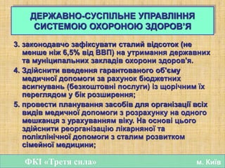 3. законодавчо зафіксувати сталий відсоток (не
менше ніж 6,5% від ВВП) на утримання державних
та муніципальних закладів охорони здоров'я.
4. Здійснити введення гарантованого об'єму
медичної допомоги за рахунок бюджетних
асигнувань (безкоштовні послуги) із щорічним їх
переглядом у бік розширення;
5. провести планування засобів для організації всіх
видів медичної допомоги з розрахунку на одного
мешканця з урахуванням віку. На основі цього
здійснити реорганізацію лікарняної та
поліклінічної допомоги з сталим розвитком
сімейної медицини;
ФКІ «Третя сила» м. Київ
ДЕРЖАВНО-СУСПІЛЬНЕ УПРАВЛІННЯ
СИСТЕМОЮ ОХОРОНОЮ ЗДОРОВ’Я
 