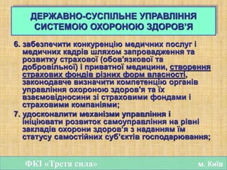 6. забезпечити конкуренцію медичних послуг і
медичних кадрів шляхом запровадження та
розвитку страхової (обов'язкової та
добровільної) і приватної медицини, створення
страхових фондів різних форм власності,
законодавче визначити компетенцію органів
управління охороною здоров'я та їх
взаємовідносини зі страховими фондами і
страховими компаніями;
7. удосконалити механізми управління і
ініціювати розвиток самоуправління на рівні
закладів охорони здоров’я з наданням їм
статусу самостійних суб’єктів господарювання;
ФКІ «Третя сила» м. Київ
ДЕРЖАВНО-СУСПІЛЬНЕ УПРАВЛІННЯ
СИСТЕМОЮ ОХОРОНОЮ ЗДОРОВ’Я
 