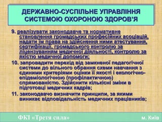 9. реалізувати законодавче та нормативне
становлення громадських професійних асоціацій,
надати їм права на здійснення ними атестування,
сертифікації, громадського контролю за
ліцензуванням медичної діяльності, контролю за
якістю медичної допомоги;
10. запровадити перехід від замкненої педагогічної
системи до вільного обрання схеми навчання з
єдиними критеріями оцінки її якості і екологічно-
епідеміологічною (профілактичною)
спрямованістю. Здійснити кількісні зміни в
підготовці медичних кадрів;
11. законодавчо визначити принципи, за якими
виникає відповідальність медичних працівників;
ФКІ «Третя сила» м. Київ
ДЕРЖАВНО-СУСПІЛЬНЕ УПРАВЛІННЯ
СИСТЕМОЮ ОХОРОНОЮ ЗДОРОВ’Я
 