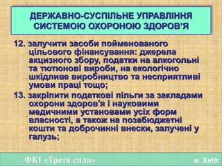 12. залучити засоби пойменованого
цільового фінансування: джерела
акцизного збору, податки на алкогольні
та тютюнові вироби, на екологічно
шкідливе виробництво та несприятливі
умови праці тощо;
13. закріпити податкові пільги за закладами
охорони здоров'я і науковими
медичними установами усіх форм
власності, а також на позабюджетні
кошти та доброчинні внески, залучені у
галузь;
ФКІ «Третя сила» м. Київ
ДЕРЖАВНО-СУСПІЛЬНЕ УПРАВЛІННЯ
СИСТЕМОЮ ОХОРОНОЮ ЗДОРОВ’Я
 