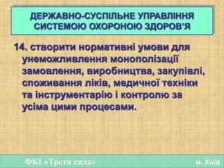 14. створити нормативні умови для
унеможливлення монополізації
замовлення, виробництва, закупівлі,
споживання ліків, медичної техніки
та інструментарію і контролю за
усіма цими процесами.
ФКІ «Третя сила» м. Київ
ДЕРЖАВНО-СУСПІЛЬНЕ УПРАВЛІННЯ
СИСТЕМОЮ ОХОРОНОЮ ЗДОРОВ’Я
 