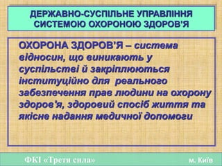 ДЕРЖАВНО-СУСПІЛЬНЕ УПРАВЛІННЯ
СИСТЕМОЮ ОХОРОНОЮ ЗДОРОВ’Я
ОХОРОНА ЗДОРОВ’Я – система
відносин, що виникають у
суспільстві й закріплюються
інституційно для реального
забезпечення прав людини на охорону
здоров'я, здоровий спосіб життя та
якісне надання медичної допомоги
ФКІ «Третя сила» м. Київ
 