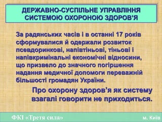 За радянських часів і в останні 17 років
сформувалися й одержали розвиток
псевдоринкові, напівтіньові, тіньові і
напівкримінальні економічні відносини,
що призвело до значного погіршення
надання медичної допомоги переважній
більшості громадян України.
Про охорону здоров’я як систему
взагалі говорити не приходиться.
ДЕРЖАВНО-СУСПІЛЬНЕ УПРАВЛІННЯ
СИСТЕМОЮ ОХОРОНОЮ ЗДОРОВ’Я
ФКІ «Третя сила» м. Київ
 
