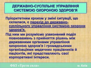 Пріоритетним кроком у зміні ситуації, що
склалася, є перехід до державно-
суспільного управління системою охорони
здоров'я.
Під ним ми розуміємо узаконений поділ
повноважень з прийняття рішень між
державними органами управління
охороною здоров'я і громадськими
організаціями медичних працівників й
пацієнтів, які представляють свої
корпоративні інтереси.
ДЕРЖАВНО-СУСПІЛЬНЕ УПРАВЛІННЯ
СИСТЕМОЮ ОХОРОНОЮ ЗДОРОВ’Я
ФКІ «Третя сила» м. Київ
 