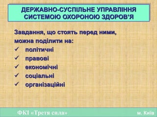 Завдання, що стоять перед ними,
можна поділити на:
 політичні
 правові
 економічні
 соціальні
 організаційні
ДЕРЖАВНО-СУСПІЛЬНЕ УПРАВЛІННЯ
СИСТЕМОЮ ОХОРОНОЮ ЗДОРОВ’Я
ФКІ «Третя сила» м. Київ
 