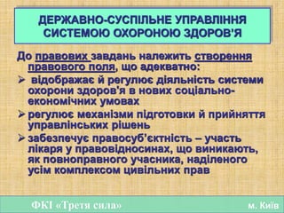 До правових завдань належить створення
правового поля, що адекватно:
 відображає й регулює діяльність системи
охорони здоров'я в нових соціально-
економічних умовах
 регулює механізми підготовки й прийняття
управлінських рішень
 забезпечує правосуб’єктність – участь
лікаря у правовідносинах, що виникають,
як повноправного учасника, наділеного
усім комплексом цивільних прав
ФКІ «Третя сила» м. Київ
ДЕРЖАВНО-СУСПІЛЬНЕ УПРАВЛІННЯ
СИСТЕМОЮ ОХОРОНОЮ ЗДОРОВ’Я
 