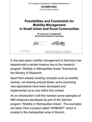 7th European Conference on Mobility Management

ECOMM 2003
21-23. Mai 2003, Karlstad

Possibilities and Constraints for
Mobility Management
in Small Urban and Rural Communities
W. Gronau & A. Kagermeier
(University Paderborn, Germany)

Universität Paderborn

Dipl. Geogr. W. Gronau & Prof. Dr. A. Kagermeier
Angewandte Anthropogeographie und Geoinformatik

In the past years mobility management in Germany has
experienced a certain impetus due to the research
program “Mobility in Metropolitan Areas“ financed by
the Ministry of Research.
Apart from already existing concepts such as mobility
centres, car-sharing and job-ticket, some promising
new approaches have been developed and
implemented up to now within this context.
As an introduction I will first mention some examples of
MM-measures developed as part of the German
program “Mobility in Metropolitan Areas”. The examples
are taken from a project called “MOBINET” which is
located in the metropolitan area of Munich.

1

 