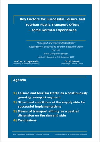 Key Factors for Successful Leisure and
Tourism Public Transport Offers
– some German Experiences

”Transport and Tourist Destinations”
Geography of Leisure and Tourism Research Group
(GLTRG)
Royal Geographic Society
London 31st August to 2nd September 2005

Prof. Dr. A. Kagermeier

University of Paderborn, Germany

Dr. W. Gronau

Intercollege Larnaca, Cyprus

Agenda

1) Leisure and tourism traffic as a continuously
growing transport segment
2) Structural conditions at the supply side for
successful implementations
3) Means of transport affinity as a central
dimension on the demand side
4) Conclusions

Prof. Kagermeier, Paderborn & Dr. Gronau, Larnaca

Successful Leisure & Tourism Public Transport

 