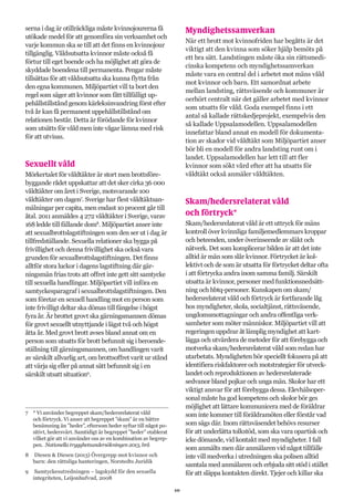 10
serna i dag är otillräckliga måste kvinnojourerna få
utökade medel för att genomföra sin verksamhet och
varje kommun ska se till att det finns en kvinnojour
tillgänglig. Våldsutsatta kvinnor måste också få
förtur till eget boende och ha möjlighet att göra de
skyddade boendena till permanenta. Pengar måste
tillsättas för att våldsutsatta ska kunna flytta från
den egna kommunen. Miljöpartiet vill ta bort den
regel som säger att kvinnor som fått tillfälligt up-
pehållstillstånd genom kärleksinvandring först efter
två år kan få permanent uppehållstillstånd om
relationen består. Detta är förödande för kvinnor
som utsätts för våld men inte vågar lämna med risk
för att utvisas.
Sexuellt våld
Mörkertalet för våldtäkter är stort men brottsföre-
byggande rådet uppskattar att det sker cirka 36 000
våldtäkter om året i Sverige, motsvarande 100
våldtäkter om dagen7
. Sverige har flest våldtäktsan-
mälningar per capita, men endast 10 procent går till
åtal. 2011 anmäldes 4 272 våldtäkter i Sverige, varav
168 ledde till fällande dom8
. Miljöpartiet anser inte
att sexualbrottslagstiftningen som den ser ut i dag är
tillfredställande. Sexuella relationer ska bygga på
frivillighet och denna frivillighet ska också vara
grunden för sexualbrottslagstiftningen. Det finns
alltför stora luckor i dagens lagstiftning där gär-
ningsmän frias trots att offret inte gett sitt samtycke
till sexuella handlingar. Miljöpartiet vill införa en
samtyckesparagraf i sexualbrottslagstiftningen. Den
som företar en sexuell handling mot en person som
inte frivilligt deltar ska dömas till fängelse i högst
fyra år. Är brottet grovt ska gärningsmannen dömas
för grovt sexuellt utnyttjande i lägst två och högst
åtta år. Med grovt brott avses bland annat om en
person som utsatts för brott befunnit sig i beroende-
ställning till gärningsmannen, om handlingen varit
av särskilt allvarlig art, om brottsoffret varit ur stånd
att värja sig eller på annat sätt befunnit sig i en
särskilt utsatt situation9
.
7	 * Vi använder begreppet skam/hedersrelaterat våld
och förtryck. Vi anser att begreppet ”skam” är en bättre
benämning än ”heder”, eftersom heder syftar till något po-
sitivt, hedersvärt. Samtidigt är begreppet ”heder” etablerat
vilket gör att vi använder oss av en kombination av begrep-
pen. Nationella trygghetsundersökningen 2013, brå
8	 Diesen & Diesen (2013) Övergrepp mot kvinnor och
barn: den rättsliga hanteringen, Norstedts Juridik
9	 Samtyckesutredningen – lagskydd för den sexuella
integriteten, Leijonhufvud, 2008
Myndighetssamverkan
När ett brott mot kvinnofriden har begåtts är det
viktigt att den kvinna som söker hjälp bemöts på
ett bra sätt. Landstingen måste öka sin rättsmedi-
cinska kompetens och myndighetssamverkan
måste vara en central del i arbetet mot mäns våld
mot kvinnor och barn. Ett samordnat arbete
mellan landsting, rättsväsende och kommuner är
oerhört centralt när det gäller arbetet med kvinnor
som utsatts för våld. Goda exempel finns i ett
antal så kallade rättskedjeprojekt, exempelvis den
så kallade Uppsalamodellen. Uppsalamodellen
innefattar bland annat en modell för dokumenta-
tion av skador vid våldtäkt som Miljöpartiet anser
bör bli en modell för andra landsting runt om i
landet. Uppsalamodellen har lett till att fler
kvinnor som sökt vård efter att ha utsatts för
våldtäkt också anmäler våldtäkten.
Skam/hedersrelaterat våld
och förtryck*
Skam/hedersrelaterat våld är ett uttryck för mäns
kontroll över kvinnliga familjemedlemmars kroppar
och beteenden, under överinseende av släkt och
nätverk. Det som komplicerar bilden är att det inte
alltid är män som slår kvinnor. Förtrycket är kol-
lektivt och de som är utsatta för förtrycket deltar ofta
i att förtrycka andra inom samma familj. Särskilt
utsatta är kvinnor, personer med funktionsnedsätt-
ning och hbtq-personer. Kunskapen om skam/
hedersrelaterat våld och förtryck är fortfarande låg
hos myndigheter, skola, socialtjänst, rättsväsende,
ungdomsmottagningar och andra offentliga verk-
samheter som möter människor. Miljöpartiet vill att
regeringen uppdrar åt lämplig myndighet att kart-
lägga och utvärdera de metoder för att förebygga och
motverka skam/hedersrelaterat våld som redan har
utarbetats. Myndigheten bör speciellt fokusera på att
identifiera riskfaktorer och motstrategier för utveck-
landet och reproduktionen av hedersrelaterade
sedvanor bland pojkar och unga män. Skolor har ett
viktigt ansvar för att förebygga dessa. Elevhälsoper-
sonal måste ha god kompetens och skolor bör ges
möjlighet att lättare kommunicera med de föräldrar
som inte kommer till föräldramöten eller förstår vad
som sägs där. Inom rättsväsendet behövs resurser
för att underlätta tolkstöd, som ska vara opartisk och
icke dömande, vid kontakt med myndigheter. I fall
som anmälts men där anmälaren vid något tillfälle
inte vill medverka i utredningen ska polisen alltid
samtala med anmälaren och erbjuda sitt stöd i stället
för att släppa kontakten direkt. Tjejer och killar ska
 