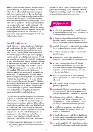 11
också få stöd att separera från sina familjer när detta
anses nödvändigt. För dem som drabbas av heder-
svåld behöver arbetssätt utvecklas som främjar en
stark etablering av nya nätverk då en av de största
men i regel helt avgörande utmaningarna är att bryta
med familj och släktingar. Värdefulla erfarenheter
från verksamheter såsom Linnamottagningen i Stock-
holm behöver tas tillvara och liknande verksamheter
bör erbjudas på flera håll i landet. Miljöpartiet vill
även att skam/heder som motiv vid brott ska ses som
försvårande omständigheter och straffas hårdare. Ett
utredningsområde är även hur rättsväsendet kan
jobba för att i högre grad kunna lagföra de brott som
begås i hederns namn.
Hot och trakasserier
En allt större del av vårt sociala liv sker via internet
och sociala medier. Här sker också allt fler kränk-
ningar och trakasserier kopplat till kön eller sexu-
alitet. I stället för att en person hotas, förtalas eller
misshandlas på gatan eller torget, sker övergreppet
via internet eller epost. Enligt organisationen Friends
har var tredje ung person blivit utsatt för kränkningar
på nätet det senaste året. Hårdast utsatta är tonårstje-
jer som tillbringar mycket tid på sociala medier. I den
gruppen har varannan tjej blivit utsatt det senaste
året. Flest kränkningar sker på Facebook och de är
ofta kopplade till deras utseende eller intresse.10
Rättsväsendet har inte anpassats för att möta dessa
utmaningar. Detta kräver bättre utbildade poliser
genom en högskoleutbildning, fler it- och telekomex-
perter inom polis och åklagare och en klar uttalad
strategi om att ställa om rättsväsendet. Vi vill att det
ska finnas en skyldighet att ta bort inlägg som uppen-
bart utgör förtal genom att göra ett tillägg i den så
kallade “BBS-lagen”, Lagen om ansvar för elektro-
niska anslagstavlor. Samtidigt måste rätten till
anonymitet och friheten på nätet värnas.
Lagstiftningen kring kränkningar och trakasserier
på grund av sexualitet har på senare år utvecklats
och förbättras. Grunden för diskrimineringen av
transpersoner är dock inte relaterad till sexualitet,
som hos homo- och bisexuella, utan till könsidenti-
tet och könsuttryck. Transpersoner är en grupp
som i dag är utsatt för såväl fördomar och missakt-
ning som hat och hets. Trots detta utgör inte en
gärningsmans syfte att kränka brottsoffret på
grund av hans eller hennes könsidentitet eller
könsuttryck en grund för att betrakta brottet som
10	 Friends och Symantec ”#nätrapport” (2014-03–18)
http://www.friends.se/press/nyhetsarkiv/natmobbning-
vanligast-pa-facebook
hatbrott. En sådan klassificering av brottet möjlig-
gör en straffskärpning. Vi vill att brottet hets mot
folkgrupp ska utvidgas till att även omfatta hot och
missaktning mot gruppen transpersoner.
	 Miljöpartiet vill
oo att alla män som döms för kvinnofridsbrott
ska genomgå behandling för att bearbeta och
förändra sitt våldsbeteende,
oo se ökade satsningar på professionella kriscenter
för män och andra satsningar där män kan få
stöd att förändra ett våldsamt beteendemönster,
oo ge alla kvinnojourer ersättning för den del av
deras verksamhet som utgör socialtjänst,
oo införa en samtyckesparagraf i sexualbrotts-
lagstiftningen,
oo att samverkan mellan myndigheter blir en
central del i arbetet mot mäns våld mot kvinnor,
oo att regeringen ger i uppdrag till lämplig
utredningsmyndighet att kartlägga och
utvärdera de metoder för att förebygga och
motverka skam/hedersrelaterat våld som
redan har utarbetats,
oo avskaffa regeln om att en relation måste
bestå i två år för att få permanent uppehålls-
tillstånd,
oo utöka hatbrottslagstiftningen till att även
gälla transpersoner,
oo ge polis och åklagare ett uppdrag att ställa
om rättsväsendet för att bättre kunna han-
tera ökningen av brott som sker via internet,
oo införa skyldighet att ta bort inlägg som
uppenbart utgör förtal genom att göra ett
tillägg i den så kallade “BBS-lagen”, Lagen
om ansvar för elektroniska anslagstavlor,
oo att våldsutsatta personer som vistats på
skyddat boende ska erbjudas förtur till
bostad av kommunen,
oo att landets kommuner på årsbasis ska åläggas
att redovisa sitt strategiska jämställdhets- och
kvinnofridsarbete för statliga myndigheter,
oo se en satsning på stöd och behandling som riktar
sig direkt till de barn som upplevt våld i familjen.
 