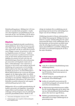 13
likabehandlingsplaner. Miljöpartiet vill även
stärka ett normkritiskt perspektiv i studie-
och yrkesvägledares grundutbildning för att
motverka att de i sin roll bidrar till att aktivt
reproducera könsstereotypa utbildningsval.
Högskola
Också inom högskoleväsendet manifesteras
ojämställdheten. Det är fler kvinnor än män
som väljer att gå vidare till högre utbildning
efter gymnasiet och det är också fler kvinnor
som avlägger examen. 65 procent av alla som
tar högskoleexamen är kvinnor11
. Ändå är
endast 20 procent av professorerna kvinnor,
trots att det totala antalet professorer för-
dubblats de senaste tio åren och trots att
könsfördelningen bland de yrkesverksamma
på universitet och högskolor totalt sett är
jämn. Undersökningar visar också att 13
procent av de kvinnor som studerar på grund-
utbildning och 25 procent av de kvinnliga
doktoranderna har känt sig negativt särbe-
handlade på grund av sin könstillhörighet12
.
Bland doktoranderna har 9 procent dessutom
uppgett att de någon gång under sin utbild-
ning utsatts för sexuella trakasserier. Detta är
naturligtvis oacceptabelt. Miljöpartiet kräver
att högskolorna intensifierar sitt arbete för att
förhindra sexuella trakasserier och negativ
särbehandling på grund av kön.
Miljöpartiet vill se en stärkt genusforskning vid
landets universitet och högskolor. Genusforsk-
ningen bidrar med kunskaper om olika makt-
ordningar och kan fungera som ett underlag för
praktiskt jämställdhetsarbete. Därför är det
11	 Universitet och högskolor 2010/2011, SCB
12	 Studentspegeln 2007 respektive Doktorandspegeln
2008, högskoleverket
viktigt att studenter får en utbildning som är
genusintegrerad så att de har nödvändiga kun-
skaper som de kan tillämpa i yrkeslivet.
Utbildningsväsendet är liksom arbetsmarkna-
den väldigt könssegregerad. Miljöpartiet kan se
behovet av positiv särbehandling för det under-
representerade könet vid de utbildningar där en
kan konstatera att brist på det ena könet inom
yrket får allvarliga konsekvenser för den all-
männa jämställdheten i samhället. Miljöpartiet
vill också se en nationell kampanj för att få in
fler män i förskolan.
	 Miljöpartiet vill
oo verka för en jämnare könsfördelning inom
utbildningssektorn,
oo främja insatser för att få fler män att söka
sig till förskolan, bland annat genom en
nationell kampanj,
oo se ökade inslag av genuspedagogik och
normkritik i lärarutbildningen,
oo inrätta ett nationellt resurscentrum för
normkritisk pedagogik och metoder för att
motverka extremintolerans,
oo ge diskrimineringsombudsmannen möjlig-
het till vitesförelägganden på de skolor som
inte har tillfredsställande likabehandlings-
planer eller inte lever upp till dessa,
oo förbättra genusforskningens villkor och
säkerställa att de högre utbildningarna är
genusintegrerade.
 