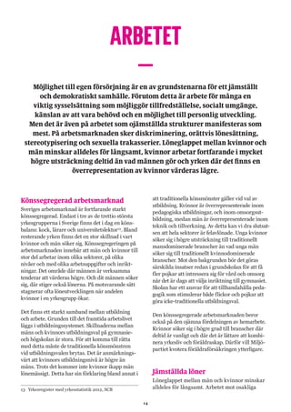 14
ARBETET
–Möjlighet till egen försörjning är en av grundstenarna för ett jämställt
och demokratiskt samhälle. Förutom detta är arbete för många en
viktig sysselsättning som möjliggör tillfredställelse, socialt umgänge,
känslan av att vara behövd och en möjlighet till personlig utveckling.
Men det är även på arbetet som ojämställda strukturer manifesteras som
mest. På arbetsmarknaden sker diskriminering, orättvis lönesättning,
stereotypisering och sexuella trakasserier. Löneglappet mellan kvinnor och
män minskar alldeles för långsamt, kvinnor arbetar fortfarande i mycket
högre utsträckning deltid än vad männen gör och yrken där det finns en
överrepresentation av kvinnor värderas lägre.
Könssegregerad arbetsmarknad
Sveriges arbetsmarknad är fortfarande starkt
könssegregerad. Endast i tre av de trettio största
yrkesgrupperna i Sverige finns det i dag en köns-
balans: kock, lärare och universitetslektor13
. Bland
resterande yrken finns det en stor skillnad i vart
kvinnor och män söker sig. Könssegregeringen på
arbetsmarknaden innebär att män och kvinnor till
stor del arbetar inom olika sektorer, på olika
nivåer och med olika arbetsuppgifter och inrikt-
ningar. Det område där männen är verksamma
tenderar att värderas högre. Och dit männen söker
sig, där stiger också lönerna. På motsvarande sätt
stagnerar ofta löneutvecklingen när andelen
kvinnor i en yrkesgrupp ökar.
Det finns ett starkt samband mellan utbildning
och arbete. Grunden till det framtida arbetslivet
läggs i utbildningssystemet. Skillnaderna mellan
mäns och kvinnors utbildningsval på gymnasie-
och högskolan är stora. För att komma till rätta
med detta måste de traditionella könsmönstren
vid utbildningsvalen brytas. Det är anmärknings-
värt att kvinnors utbildningsnivå är högre än
mäns. Trots det kommer inte kvinnor ikapp män
lönemässigt. Detta har sin förklaring bland annat i
13	 Yrkesregister med yrkesstatistik 2012, SCB
att traditionella könsmönster gäller vid val av
utbildning. Kvinnor är överrepresenterade inom
pedagogiska utbildningar, och inom omsorgsut-
bildning, medan män är överrepresenterade inom
teknik och tillverkning. Av detta kan vi dra slutsat-
sen att hela sektorer är felavlönade. Unga kvinnor
söker sig i högre utsträckning till traditionellt
mansdominerade branscher än vad unga män
söker sig till traditionellt kvinnodominerade
branscher. Mot den bakgrunden bör det göras
särskilda insatser redan i grundskolan för att få
fler pojkar att intressera sig för vård och omsorg
när det är dags att välja inriktning till gymnasiet.
Skolan har ett ansvar för att tillhandahålla peda-
gogik som stimulerar både flickor och pojkar att
göra icke-traditionella utbildningsval.
Den könssegregerade arbetsmarknaden beror
också på den ojämna fördelningen av hemarbete.
Kvinnor söker sig i högre grad till branscher där
deltid är vanligt och där det är lättare att kombi-
nera yrkesliv och föräldraskap. Därför vill Miljö-
partiet kvotera föräldraförsäkringen ytterligare.
Jämställda löner
Löneglappet mellan män och kvinnor minskar
alldeles för långsamt. Arbetet mot osakliga
 