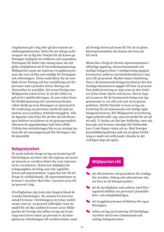 17
ringskassan gör i dag eller på den senaste an-
ställningsinkomsten. Detta för att många nyfö-
retagare tar ut låg lön i början för att kunna ge
företaget möjlighet att etableras och expandera.
Företagare får heller inte missgynnas när det
gäller möjligheten att få havandeskapspenning.
Miljöpartiet anser att reglerna i trygghetssyste-
men ska vara så lika som möjligt för företagare
och arbetstagare. Detta underlättar för de som
både driver företag och har anställning och för
personer som i perioder driver företag och
däremellan är anställda. Ett annat förslag som
Miljöpartiet också driver är att det införs en
golvnivå i sjukförsäkringen, så som redan finns
för föräldrapenning och i pensionssystemet,
vilket skulle ge även företagare en miniminivå
för ersättning om personen skulle bli sjuk (se
motion 2012/13:Sf303 Arbetslivstrygghet). Alla
de åtgärder som finns för att fler ska bli företa-
gare behöver utvärderas ur ett genusperspektiv
eftersom de uppenbarligen haft liten effekt.
Utifrån den utvärderingen bör en ny strategi tas
fram för att satsningarna på fler företagare ska
bli jämställd.
Bolagsstyrelser
År 2006 införde Norge en lag om kvotering till
börsbolagens styrelser där det regleras att minst
40 procent av vartdera könet ska vara represen-
terat i styrelserna. Staten har möjlighet att
tvångsupplösa de bolag som inte uppfyller
kraven på representation. Lagen har lett till att
Norge är världsledande, då representationen av
kvinnor i styrelser ökat från 7 procent 2003 till
40 procent i dag.
Frivillighetens väg tycks inte fungera bland de
svenska börsbolagen. De senaste tre åren har
antalet kvinnor i börsbolagens styrelser stabili-
serats runt 22–23 procent (Albright). Som ett
medel för att öka andelen kvinnor anser Miljö-
partiet att Sverige ska införa en lag om kvote-
ring som kräver minst 40 procent av styrelse-
platserna i börsbolagen till vartdera könet, samt
att Sverige driver på inom EU för att en jämn
könsrepresentation ska kunna nås även på
EU-nivå.
Minst lika viktigt är förstås representationen i
offentliga uppdrag, såsom kommunala och
statliga bolagstyrelser. I statliga bolag uppgick
kvinnornas andel av styrelseledamöterna i maj
2011 till 46 procent. Mycket sämre fördelning
finns i de kommunala bolagsstyrelserna där den
manliga dominansen uppgår till hela 74 procent.
Den dolda kvotering av män som nu sker behö-
ver lyftas fram i ljuset och brytas. Det är dags
att ta ansvar för de kommunala bolag som ägs
gemensamt av oss alla och som styrs genom
politiken. Därför föreslår vi även en lag om
kvotering för de kommunala och statligt ägda
bolagsstyrelserna. För Miljöpartiet är kvotering
inget politiskt mål i sig, utan ett medel för att nå
ett mål. Vi önskar att det inte behövdes, men när
åren går och kvinnor ständigt blir förbisedda
kan vi inte längre vänta och se. Med Sveriges
jämställdhetspolitiska mål om en jämn fördel-
ning av makt och inflytande i åtanke är det
verkligen dags att agera.
	 Miljöpartiet vill
oo att alla kriterier och procedurer för statliga
lån, krediter, bidrag och subventioner ska
ses över ur ett könsperspektiv,
oo att de myndigheter som arbetar med före-
tagsstöd utbildar sin personal i jämställd-
hets- och mångfaldsfrågor,
oo att trygghetssystemen förbättras för egen-
företagare,
oo införa en lag om kvotering till börsbolags-
styrelser såväl som i kommunala och
statliga bolagsstyrelser.
 