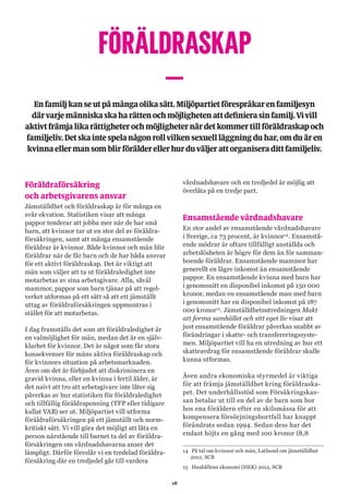 18
FÖRÄLDRASKAP
–Enfamiljkanseutpåmångaolikasätt.Miljöpartietförespråkarenfamiljesyn
därvarjemänniskaskaharättenochmöjlighetenattdefinierasinfamilj.Vivill
aktivtfrämjalikarättigheterochmöjligheternärdetkommertillföräldraskapoch
familjeliv.Detskaintespelanågonrollvilkensexuellläggningduhar,omduären
kvinnaellermansomblirförälderellerhurduväljerattorganiseradittfamiljeliv.
Föräldraförsäkring
och arbetsgivarens ansvar
Jämställdhet och föräldraskap är för många en
svår ekvation. Statistiken visar att många
pappor tenderar att jobba mer när de har små
barn, att kvinnor tar ut en stor del av föräldra-
försäkringen, samt att många ensamstående
föräldrar är kvinnor. Både kvinnor och män blir
föräldrar när de får barn och de har båda ansvar
för ett aktivt föräldraskap. Det är viktigt att
män som väljer att ta ut föräldraledighet inte
motarbetas av sina arbetsgivare. Alla, såväl
mammor, pappor som barn tjänar på att regel-
verket utformas på ett sätt så att ett jämställt
uttag av föräldraförsäkringen uppmuntras i
stället för att motarbetas.
I dag framställs det som att föräldraledighet är
en valmöjlighet för män, medan det är en själv-
klarhet för kvinnor. Det är något som får stora
konsekvenser för mäns aktiva föräldraskap och
för kvinnors situation på arbetsmarknaden.
Även om det är förbjudet att diskriminera en
gravid kvinna, eller en kvinna i fertil ålder, är
det naivt att tro att arbetsgivare inte låter sig
påverkas av hur statistiken för föräldraledighet
och tillfällig föräldrapenning (TFP eller tidigare
kallat VAB) ser ut. Miljöpartiet vill utforma
föräldraförsäkringen på ett jämställt och norm-
kritiskt sätt. Vi vill göra det möjligt att låta en
person närstående till barnet ta del av föräldra-
försäkringen om vårdnadshavarna anser det
lämpligt. Därför föreslår vi en tredelad föräldra-
försäkring där en tredjedel går till vardera
vårdnadshavare och en tredjedel är möjlig att
överlåta på en tredje part.
Ensamstående vårdnadshavare
En stor andel av ensamstående vårdnadshavare
i Sverige, ca 73 procent, är kvinnor14
. Ensamstå-
ende mödrar är oftare tillfälligt anställda och
arbetslösheten är högre för dem än för samman-
boende föräldrar. Ensamstående mammor har
generellt en lägre inkomst än ensamstående
pappor. En ensamstående kvinna med barn har
i genomsnitt en disponibel inkomst på 150 000
kronor, medan en ensamstående man med barn
i genomsnitt har en disponibel inkomst på 187
000 kronor15
. Jämställdhetsutredningen Makt
att forma samhället och sitt eget liv visar att
just ensamstående föräldrar påverkas snabbt av
förändringar i skatte- och transfereringssyste-
men. Miljöpartiet vill ha en utredning av hur ett
skatteavdrag för ensamstående föräldrar skulle
kunna utformas.
Även andra ekonomiska styrmedel är viktiga
för att främja jämställdhet kring föräldraska-
pet. Det underhållsstöd som Försäkringskas-
san betalar ut till en del av de barn som bor
hos ena föräldern efter en skilsmässa för att
kompensera försörjningsbortfall har knappt
förändrats sedan 1994. Sedan dess har det
endast höjts en gång med 100 kronor (8,8
14	 På tal om kvinnor och män, Lathund om jämställdhet
2012, SCB
15	 Hushållens ekonomi (HEK) 2012, SCB
 