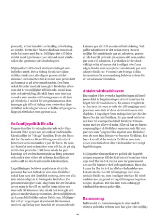 19
procent), vilket innebär en kraftig urholkning
av värdet. Detta har främst drabbat ensamstå-
ende kvinnor med barn. Miljöpartiet vill höja
stödet med 250 kronor per månad samt värde-
säkra det gentemot prisbasbeloppet.
Miljöpartiet vill ta bort vårdnadsbidraget som
infördes 2008. Detta bidrag förstärker ojäm-
ställda strukturer ytterligare genom att det
minskar incitamenten för kvinnor som precis fött
att komma ut på arbetsmarknaden. Det finns
också fördelar med att barn går i förskolan efter-
som det är en möjlighet till lärande, social kon-
takt och utveckling. Särskilt barn som inte har
svenska som modersmål missgynnas av att inte
gå i förskola. I stället för att gemensamma skat-
tepengar går till ett bidrag som motverkar jäm-
ställdhet och integration ser vi hellre att pengarna
läggs på förskolan som gynnar alla.
En familjepolitik för alla
Dagens familjer är mångfacetterade och vi har
kommit ifrån synen om att endast traditionella
kärnfamiljer är ”riktiga” familjer. Trots det finns
det fortfarande en föreställning om att enbart
heterosexuella människor i par får barn. De som
är i kontakt med människor som vill ha, är på väg
att få eller precis har fått barn måste ha god
kunskap och ett bra bemötande av hbtq-personer
och andra som väljer att utforma familjen på
andra sätt än den traditionella kärnfamiljen.
Lagstiftningen behöver uppdateras så att de
personer barnen betraktar som sina föräldrar
också kan vara det i juridisk mening, även om alla
inte nödvändigtvis är biologiska föräldrar. De
presumtionsregler som i dag finns för att försäkra
att en man är far till ett nyfött barn måste ses
över och bli könsneutrala, så att det även går att
göra en moderskapspresumtion. Även möjligheten
att kunna bli förälder måste förbättras. Miljöpar-
tiet vill att regeringen skyndsamt återkommer
med ett lagförslag som innebär att ensamstående
kvinnor ges rätt till assisterad befruktning. Vad
gäller adoptioner är det sedan 2003 i teorin
möjligt för samkönade par att adoptera, genom
att de kan bli prövade på samma sätt som andra
par som vill adoptera. I praktiken är det dock
väldigt svårt eftersom det i nuläget inte finns
några länder som accepterar samkönade par som
adoptivföräldrar. Vi menar att Sverige i olika
internationella sammanhang behöver arbeta för
att situationen förändras.
Antalet vårdnadshavare
En svaghet i den svenska lagstiftningen på famil-
jeområdet är begränsningen att ett barn kan ha
högst två vårdnadshavare. En annan svaghet är
att barnets intresse av och rätt till umgänge med
personer som inte är dess vårdnadshavare inte
skyddas. I dagsläget finns många familjer där det
finns fler än två föräldrar. Ett par med två kvin-
nor kan till exempel ha blivit föräldrar tillsam-
mans med en eller två män. Eller så har ett barns
ursprungliga två föräldrar separerat och fått nya
partner som fungerar lika mycket som föräldrar
som de som från början var barnets föräldrar. Ett
barn kan alltså ha sociala föräldrar som inte
anses vara föräldrar eller vårdnadshavare enligt
lagstiftningen.
Miljöpartiet förespråkar en politik där lagstift-
ningen anpassas till det faktum att barn kan växa
upp med fler än två vuxna som tar gemensamt
ansvar för barnets vård och uppfostran. Barn ska
kunna ha fler än två juridiska vårdnadshavare.
Likaså ska barns rätt till umgänge med sina
sociala föräldrar, som i nuläget inte kan bli vård-
nadshavare på grund av lagstiftningens begräns-
ningar, skyddas. Det ska inte vara avhängigt
vårdnadshavarnas goda vilja.
Barnomsorg
Införandet av barnomsorgen är den enskilt
största politiska reform som har gjort det möjligt
 